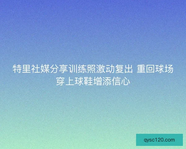 特里社媒分享训练照激动复出 重回球场穿上球鞋增添信心