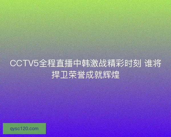 CCTV5全程直播中韩激战精彩时刻 谁将捍卫荣誉成就辉煌
