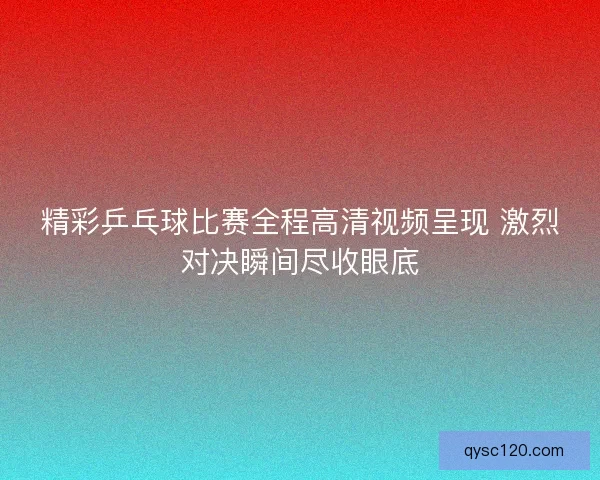精彩乒乓球比赛全程高清视频呈现 激烈对决瞬间尽收眼底