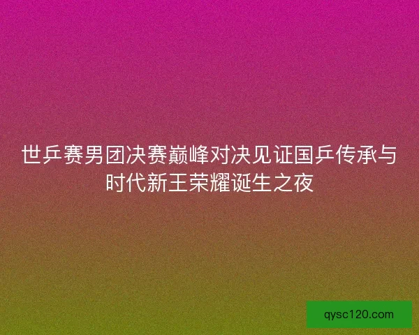 世乒赛男团决赛巅峰对决见证国乒传承与时代新王荣耀诞生之夜