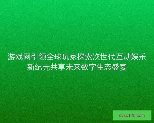 游戏网引领全球玩家探索次世代互动娱乐新纪元共享未来数字生态盛宴