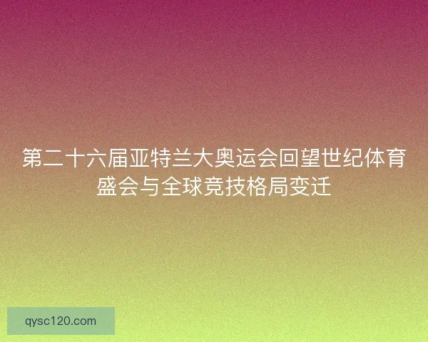 第二十六届亚特兰大奥运会回望世纪体育盛会与全球竞技格局变迁