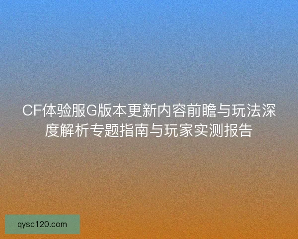 CF体验服G版本更新内容前瞻与玩法深度解析专题指南与玩家实测报告