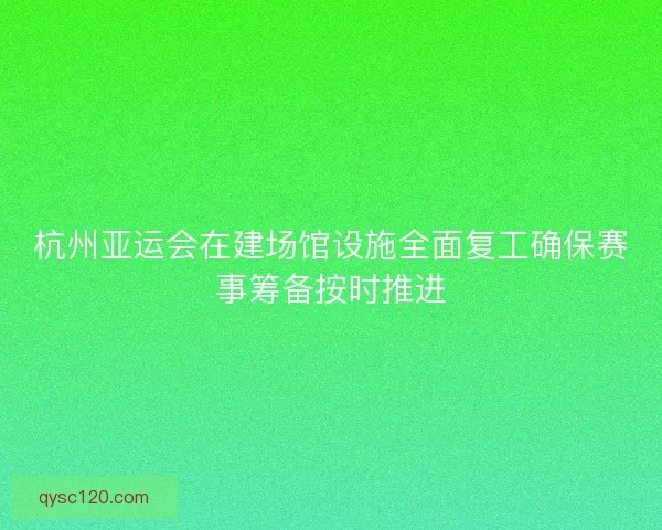 杭州亚运会在建场馆设施全面复工确保赛事筹备按时推进