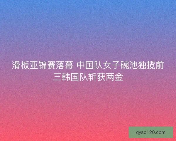 滑板亚锦赛落幕 中国队女子碗池独揽前三韩国队斩获两金