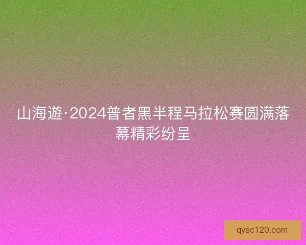 山海遊·2024普者黑半程马拉松赛圆满落幕精彩纷呈