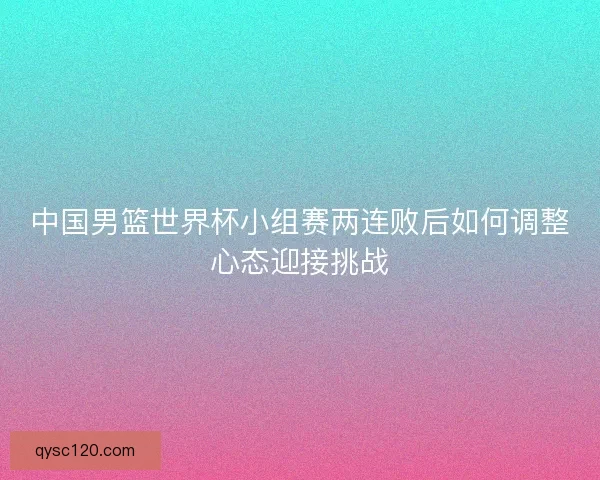 中国男篮世界杯小组赛两连败后如何调整心态迎接挑战