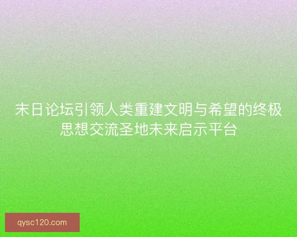末日论坛引领人类重建文明与希望的终极思想交流圣地未来启示平台