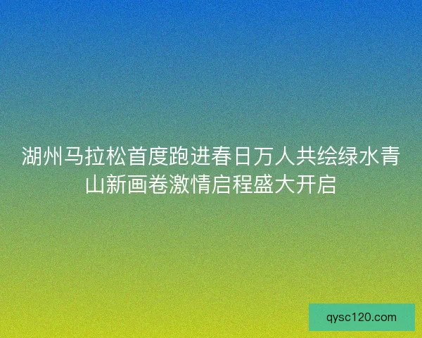 湖州马拉松首度跑进春日万人共绘绿水青山新画卷激情启程盛大开启