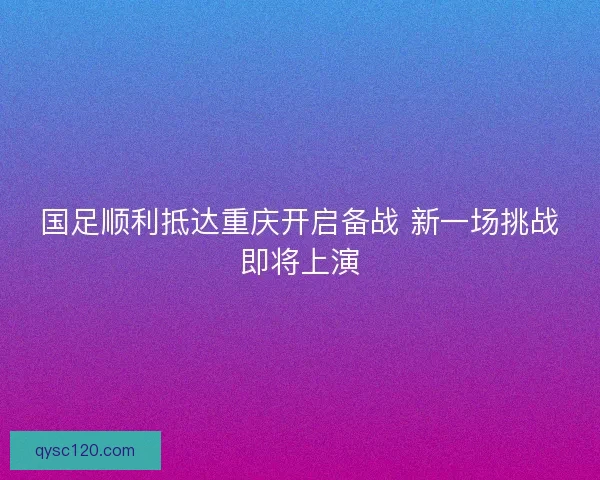 国足顺利抵达重庆开启备战 新一场挑战即将上演