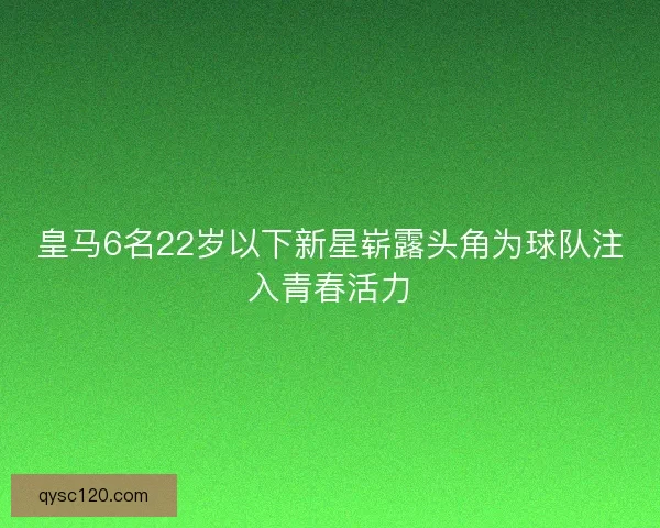 皇马6名22岁以下新星崭露头角为球队注入青春活力