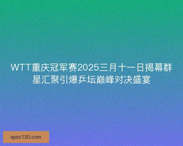 WTT重庆冠军赛2025三月十一日揭幕群星汇聚引爆乒坛巅峰对决盛宴