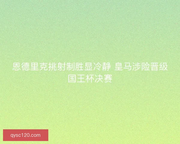 恩德里克挑射制胜显冷静 皇马涉险晋级国王杯决赛