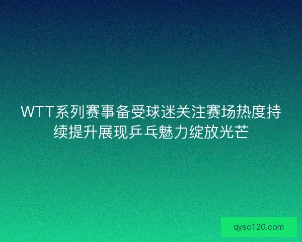 WTT系列赛事备受球迷关注赛场热度持续提升展现乒乓魅力绽放光芒