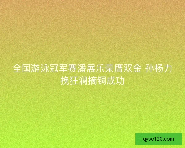 全国游泳冠军赛潘展乐荣膺双金 孙杨力挽狂澜摘铜成功