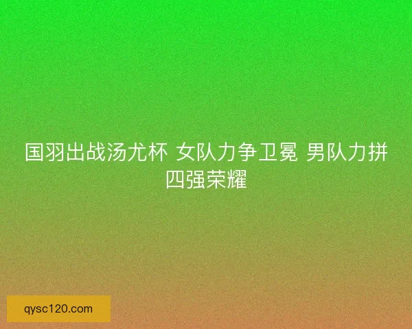 国羽出战汤尤杯 女队力争卫冕 男队力拼四强荣耀