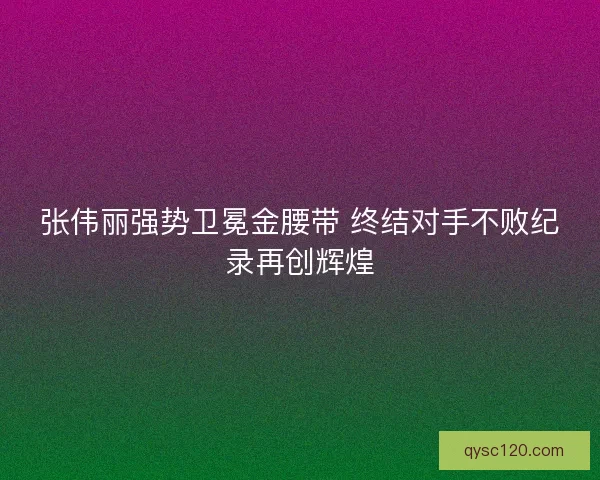 张伟丽强势卫冕金腰带 终结对手不败纪录再创辉煌