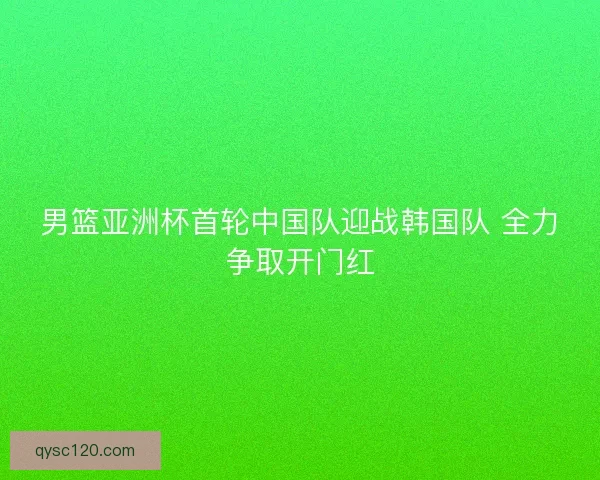 男篮亚洲杯首轮中国队迎战韩国队 全力争取开门红